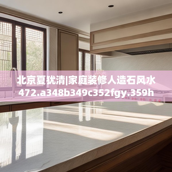 北京夏犹清|家庭装修人造石风水472.a348b349c352fgy.359htyj