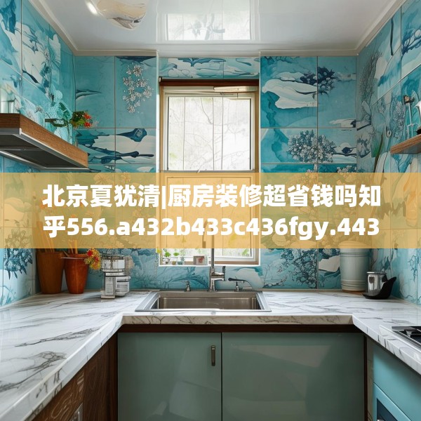 北京夏犹清|厨房装修超省钱吗知乎556.a432b433c436fgy.443dewqe