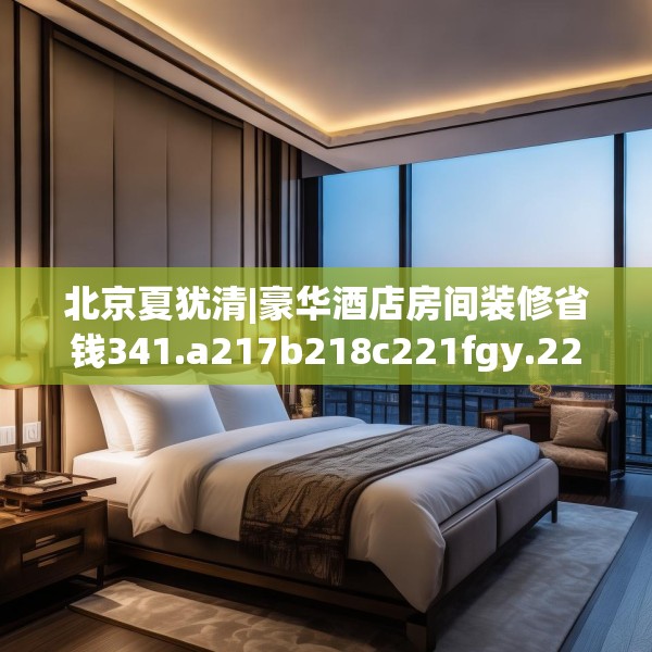 北京夏犹清|豪华酒店房间装修省钱341.a217b218c221fgy.228bnbn