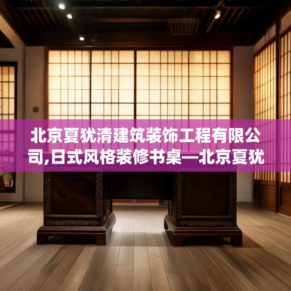 北京夏犹清建筑装饰工程有限公司,日式风格装修书桌—北京夏犹清建筑装饰工程有限公司129.a5b6c9fgy.16uyk