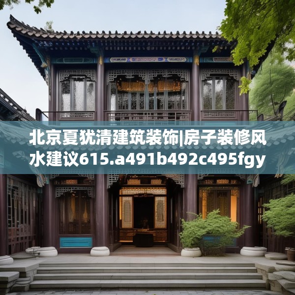 北京夏犹清建筑装饰|房子装修风水建议615.a491b492c495fgy.502uyk