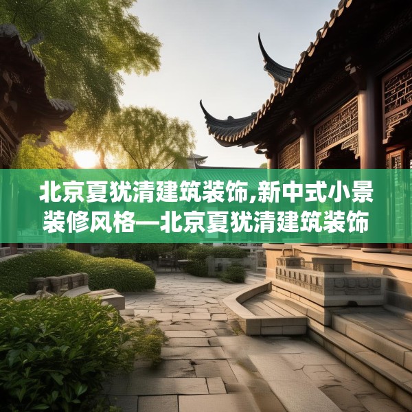 北京夏犹清建筑装饰,新中式小景装修风格—北京夏犹清建筑装饰315.a191b192c195fgy.202fghfd