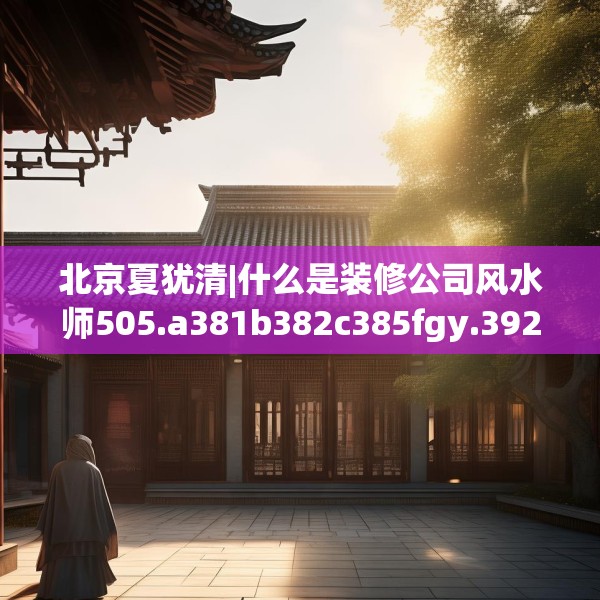 北京夏犹清|什么是装修公司风水师505.a381b382c385fgy.392jhhj