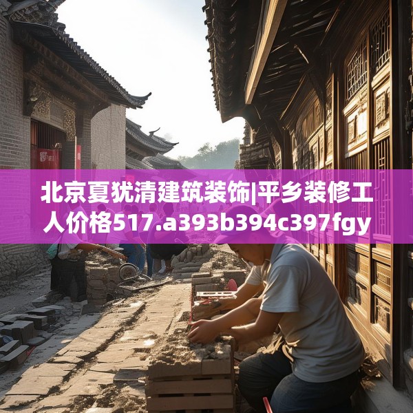 北京夏犹清建筑装饰|平乡装修工人价格517.a393b394c397fgy.404poiy