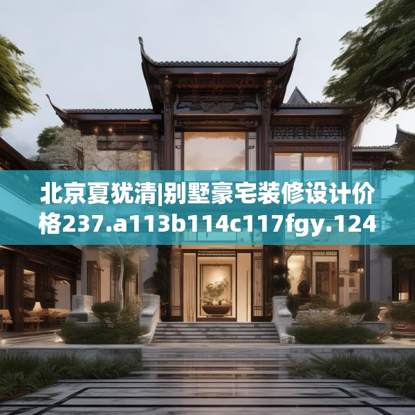 北京夏犹清|别墅豪宅装修设计价格237.a113b114c117fgy.124uyk