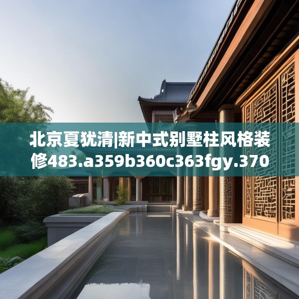 北京夏犹清|新中式别墅柱风格装修483.a359b360c363fgy.370fhsg