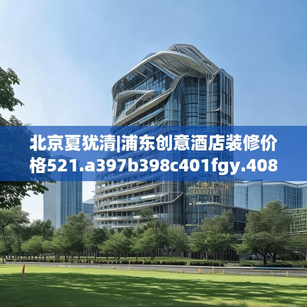 北京夏犹清|浦东创意酒店装修价格521.a397b398c401fgy.408bnbn