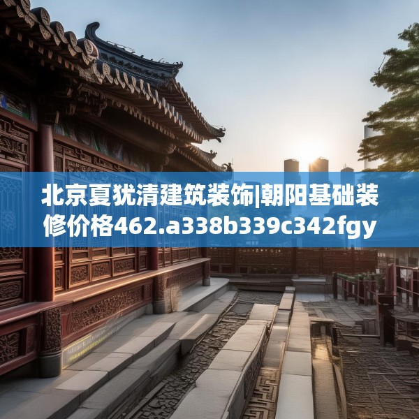 北京夏犹清建筑装饰|朝阳基础装修价格462.a338b339c342fgy.349lkjl