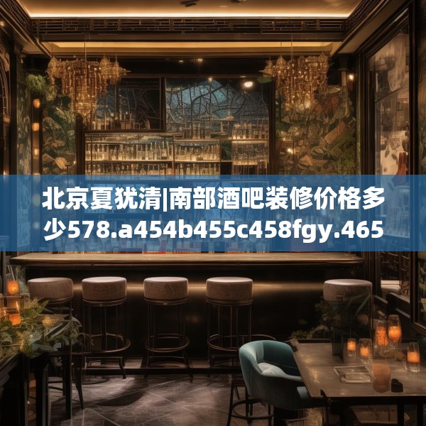 北京夏犹清|南部酒吧装修价格多少578.a454b455c458fgy.46576659