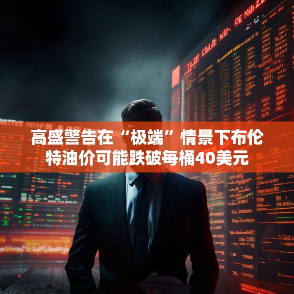 高盛警告在“极端”情景下布伦特油价可能跌破每桶40美元
