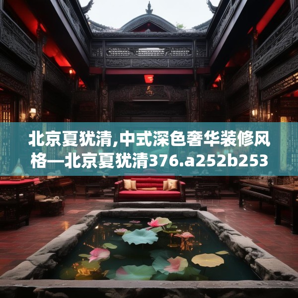 北京夏犹清,中式深色奢华装修风格—北京夏犹清376.a252b253c256fgy.263dewqe