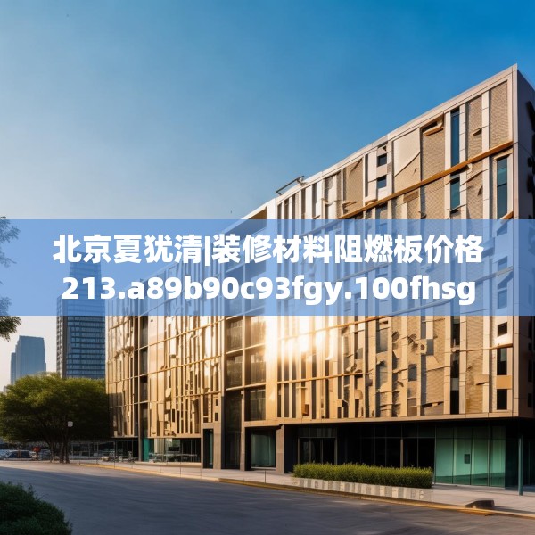 北京夏犹清|装修材料阻燃板价格213.a89b90c93fgy.100fhsg