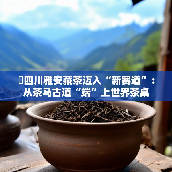 ​四川雅安藏茶迈入“新赛道”：从茶马古道“端”上世界茶桌
