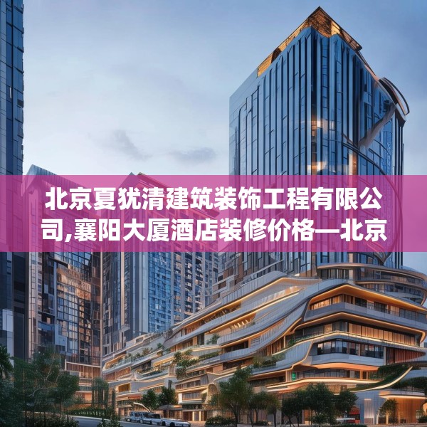 北京夏犹清建筑装饰工程有限公司,襄阳大厦酒店装修价格—北京夏犹清建筑装饰工程有限公司421.a297b298c301fgy.308fdsfds