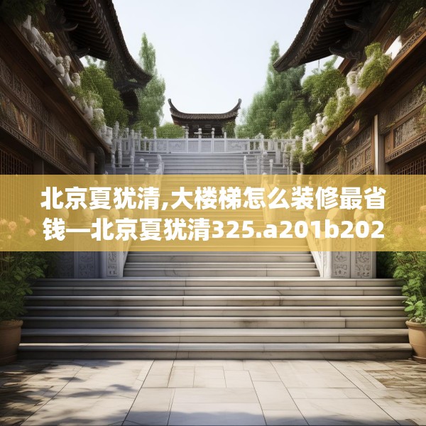 北京夏犹清,大楼梯怎么装修最省钱—北京夏犹清325.a201b202c205fgy.212jhhj