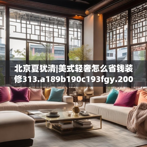 北京夏犹清|美式轻奢怎么省钱装修313.a189b190c193fgy.200fdsfds