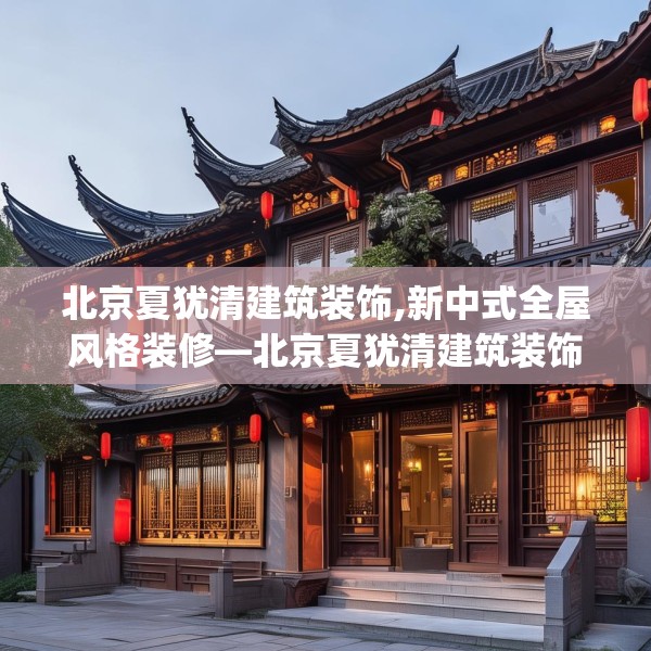 北京夏犹清建筑装饰,新中式全屋风格装修—北京夏犹清建筑装饰148.a24b25c28fgy.35htyj