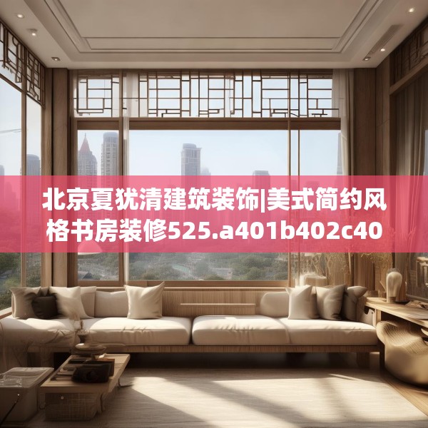 北京夏犹清建筑装饰|美式简约风格书房装修525.a401b402c405fgy.412uyk