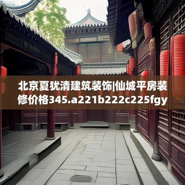 北京夏犹清建筑装饰|仙城平房装修价格345.a221b222c225fgy.232uyk