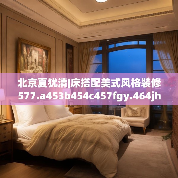 北京夏犹清|床搭配美式风格装修577.a453b454c457fgy.464jhhj
