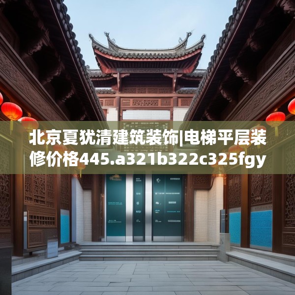 北京夏犹清建筑装饰|电梯平层装修价格445.a321b322c325fgy.332poiy