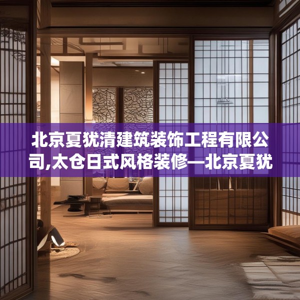 北京夏犹清建筑装饰工程有限公司,太仓日式风格装修—北京夏犹清建筑装饰工程有限公司250.a126b127c130fgy.137dewqe