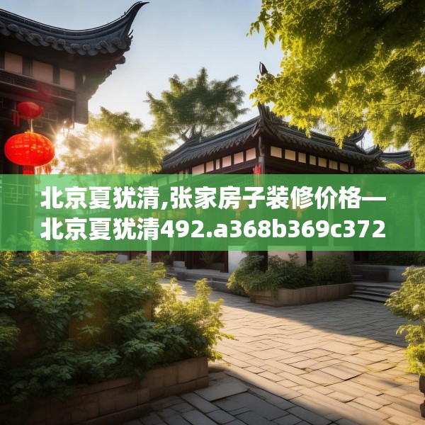 北京夏犹清,张家房子装修价格—北京夏犹清492.a368b369c372fgy.379dsfds