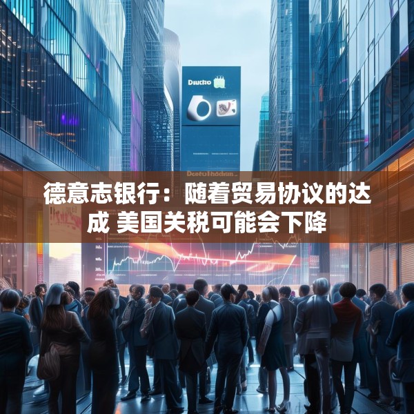德意志银行：随着贸易协议的达成 美国关税可能会下降