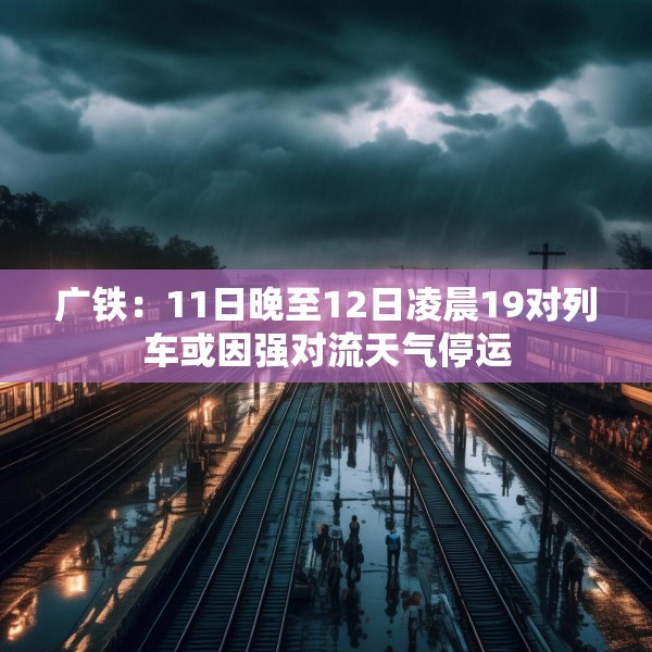 广铁：11日晚至12日凌晨19对列车或因强对流天气停运