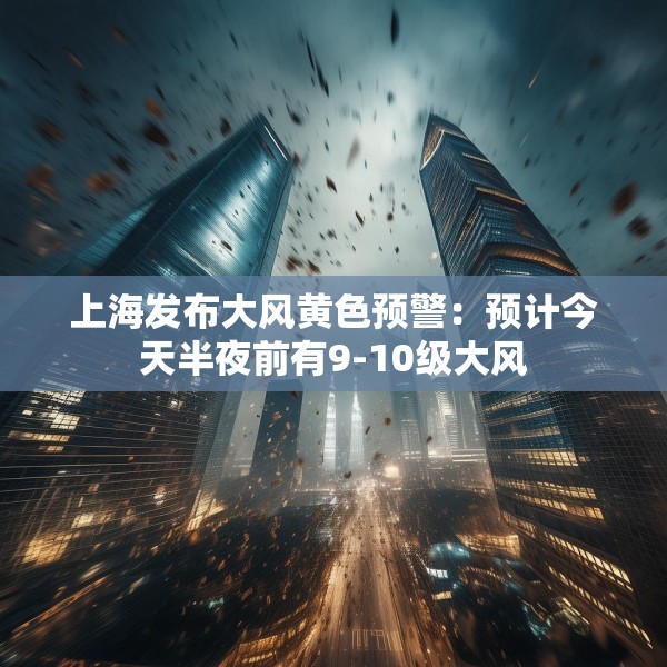 上海发布大风黄色预警：预计今天半夜前有9-10级大风