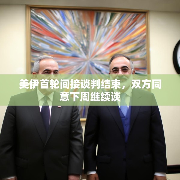 美伊首轮间接谈判结束，双方同意下周继续谈