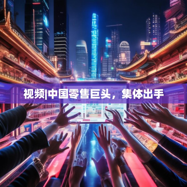 视频|中国零售巨头，集体出手