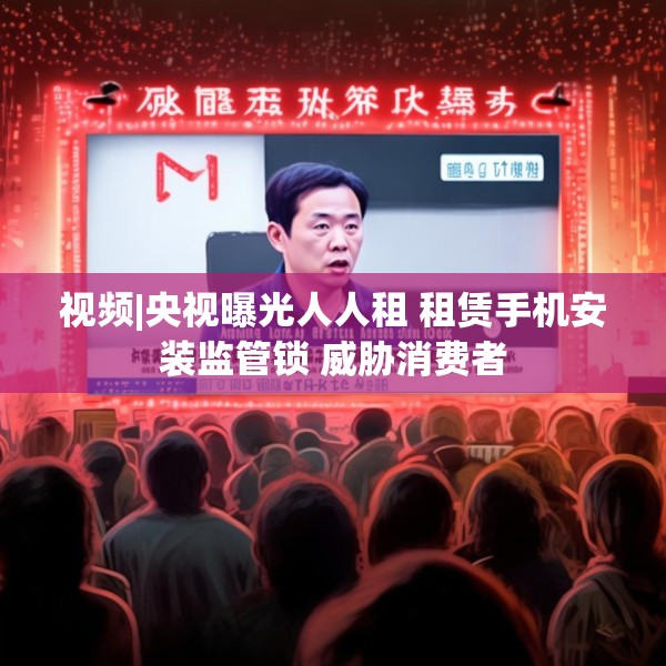 视频|央视曝光人人租 租赁手机安装监管锁 威胁消费者