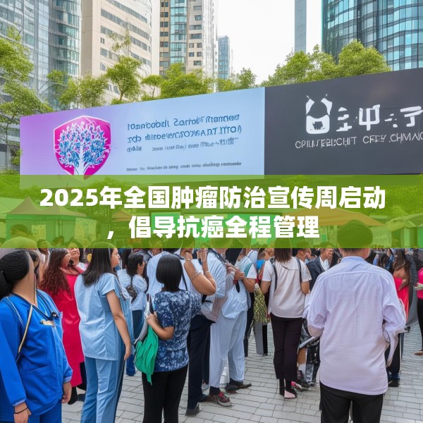 2025年全国肿瘤防治宣传周启动，倡导抗癌全程管理