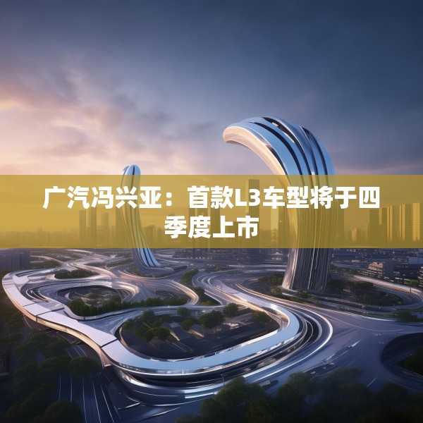 广汽冯兴亚：首款L3车型将于四季度上市