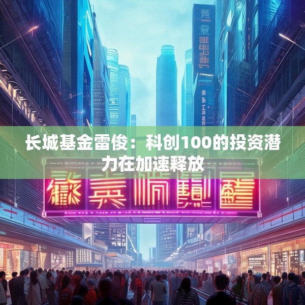 长城基金雷俊：科创100的投资潜力在加速释放