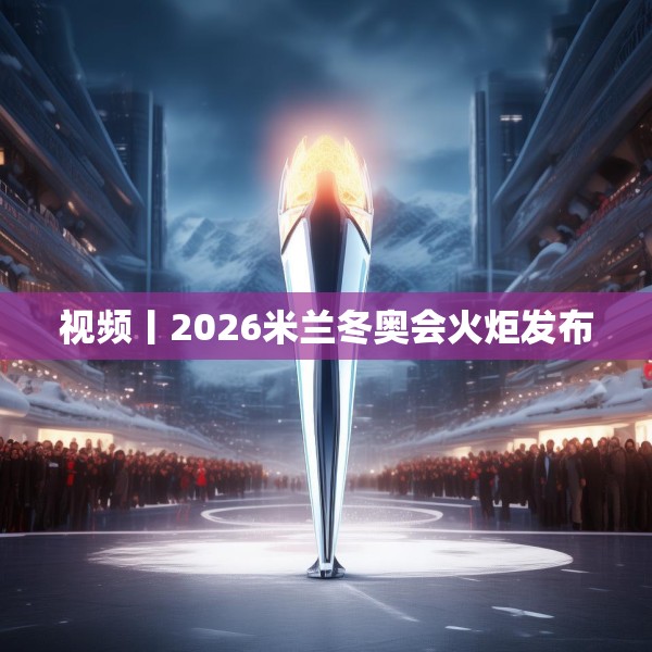 视频丨2026米兰冬奥会火炬发布
