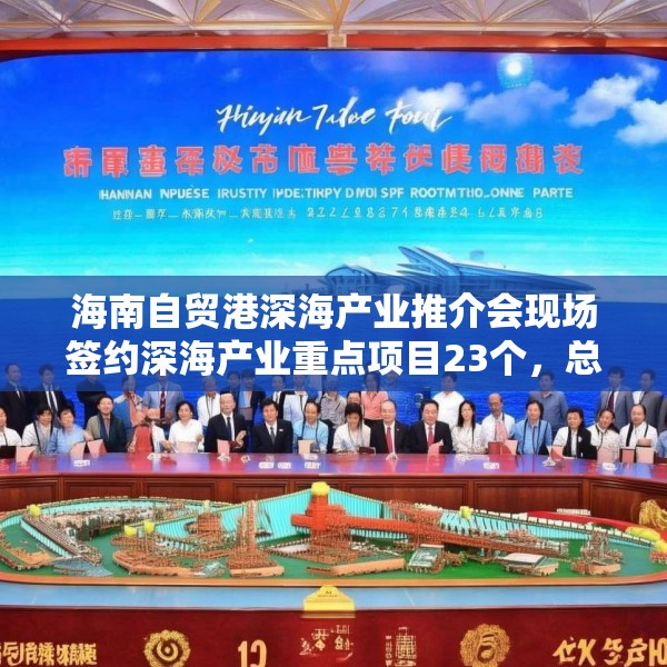 海南自贸港深海产业推介会现场签约深海产业重点项目23个，总投资额超117亿元