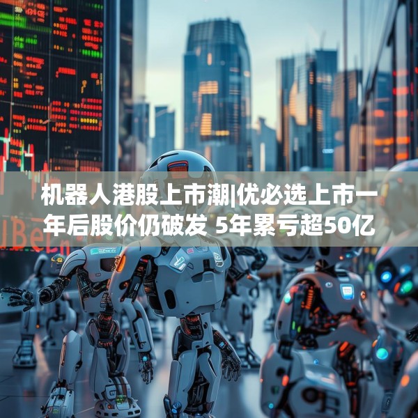 机器人港股上市潮|优必选上市一年后股价仍破发 5年累亏超50亿、毛利率接连下滑、销售费用高企