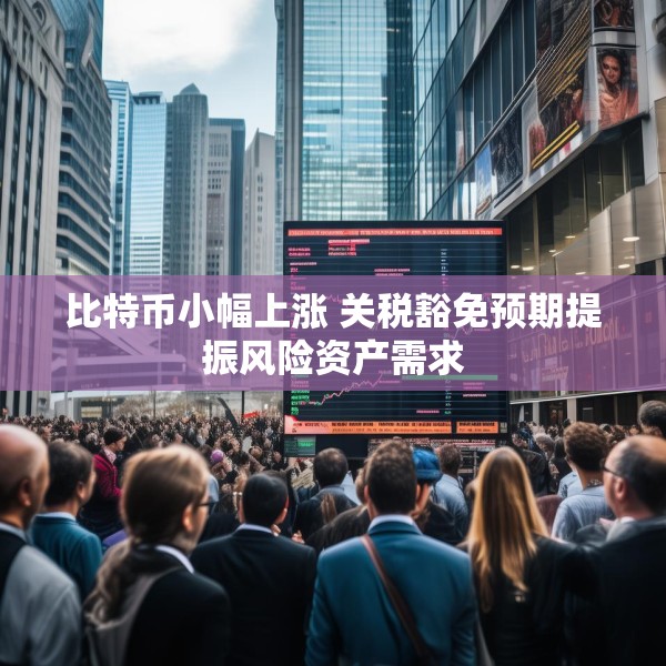 比特币小幅上涨 关税豁免预期提振风险资产需求