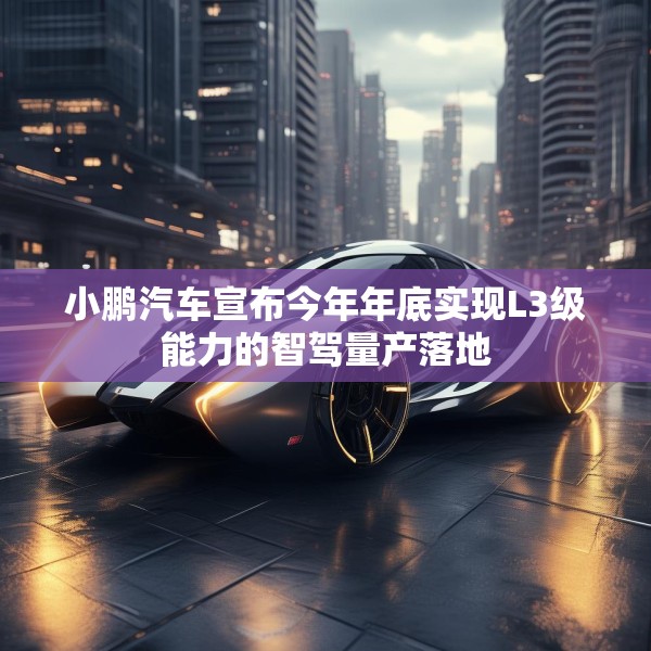小鹏汽车宣布今年年底实现L3级能力的智驾量产落地