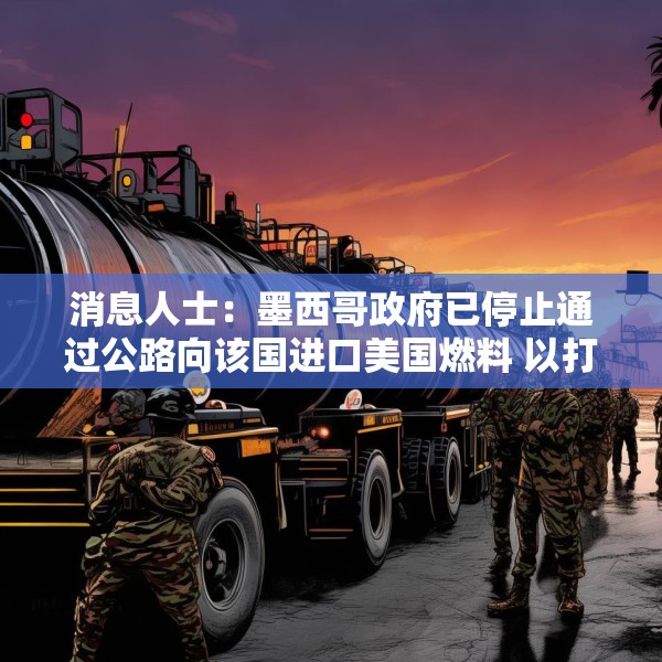 消息人士：墨西哥政府已停止通过公路向该国进口美国燃料 以打击非法交易