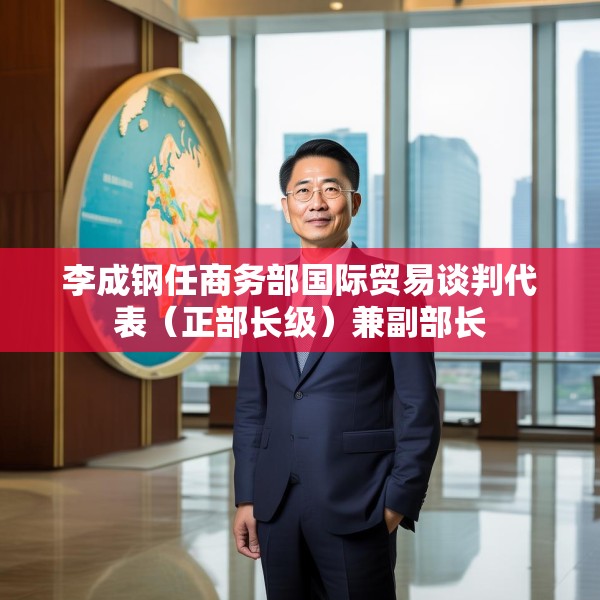 李成钢任商务部国际贸易谈判代表（正部长级）兼副部长