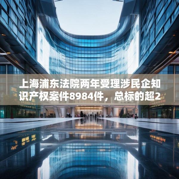 上海浦东法院两年受理涉民企知识产权案件8984件，总标的超27亿元
