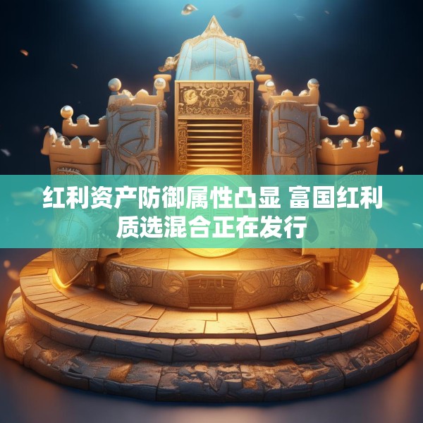 红利资产防御属性凸显 富国红利质选混合正在发行