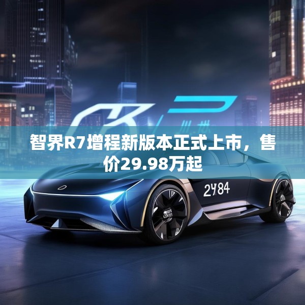智界R7增程新版本正式上市，售价29.98万起