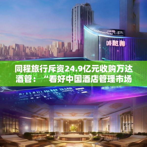 同程旅行斥资24.9亿元收购万达酒管：“看好中国酒店管理市场的增长潜力”