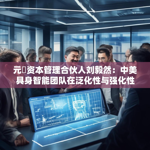 元璟资本管理合伙人刘毅然：中美具身智能团队在泛化性与强化性技术上存在区别