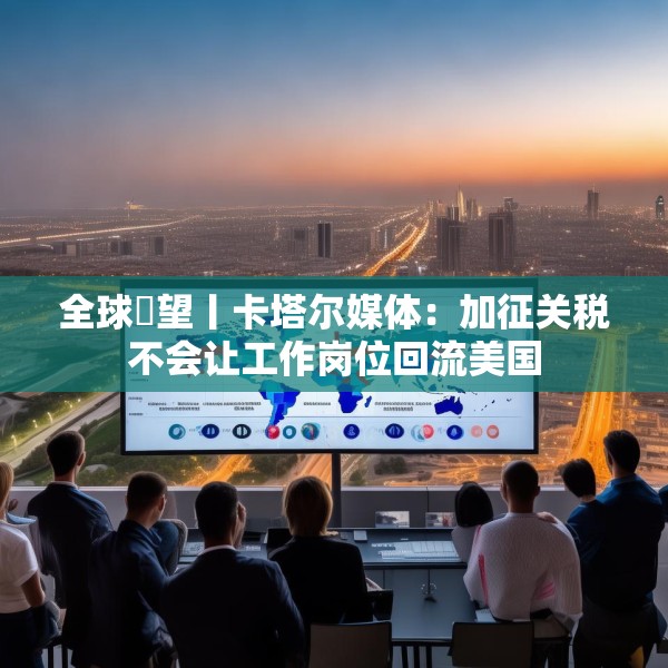 全球瞭望丨卡塔尔媒体：加征关税不会让工作岗位回流美国