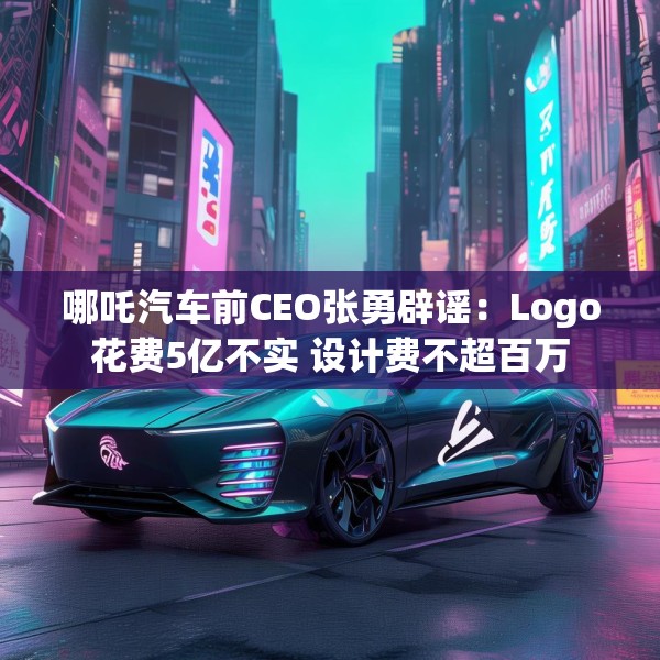 哪吒汽车前CEO张勇辟谣：Logo花费5亿不实 设计费不超百万
